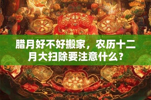 腊月好不好搬家，农历十二月大扫除要注意什么？