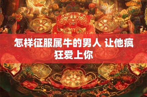 怎样征服属牛的男人 让他疯狂爱上你