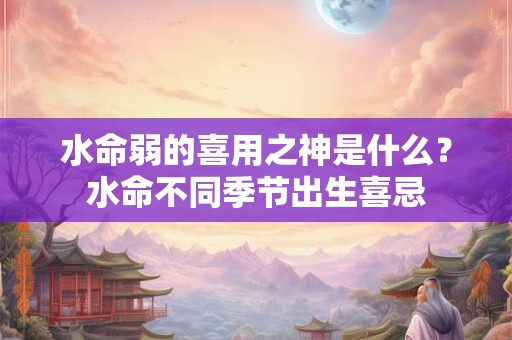 水命弱的喜用之神是什么？水命不同季节出生喜忌