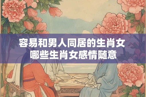 容易和男人同居的生肖女 哪些生肖女感情随意 容易和男人同居的生肖女 哪些生肖女感情随意