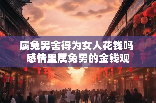 属兔男舍得为女人花钱吗 感情里属兔男的金钱观
