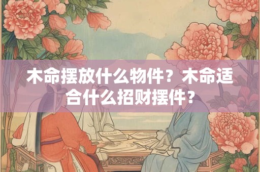 木命摆放什么物件？木命适合什么招财摆件？