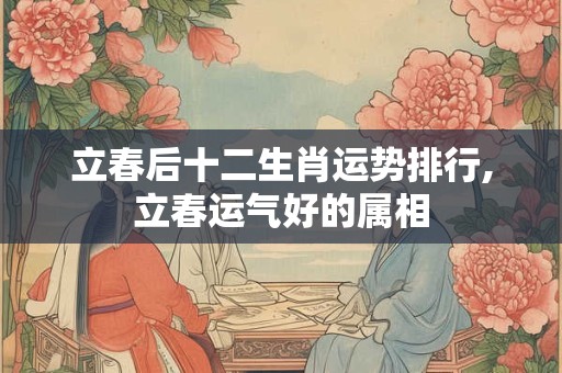 立春后十二生肖运势排行,立春运气好的属相