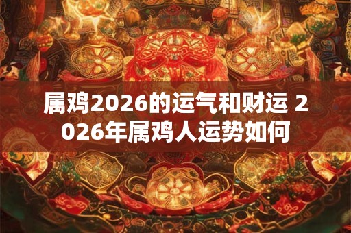 属鸡2026的运气和财运 2026年属鸡人运势如何 属鸡2026的运气和财运 2026年属鸡人运势如何