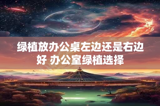 绿植放办公桌左边还是右边好 办公室绿植选择 绿植放办公桌左边还是右边好 办公室绿植选择