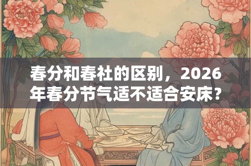 春分和春社的区别,2026年春分节气适不适合安床? 春分和春社的区别,2026年春分节气适不适合安床?