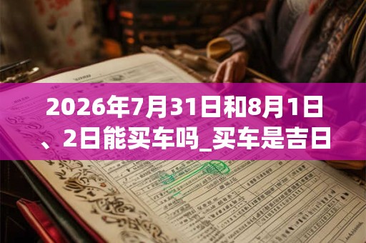 2026年7月31日和8月1日、2日能买车吗_买车是吉日吗