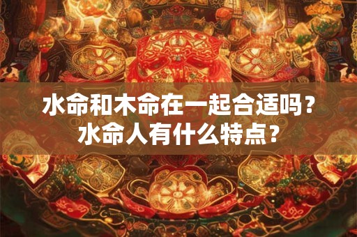 水命和木命在一起合适吗？水命人有什么特点？