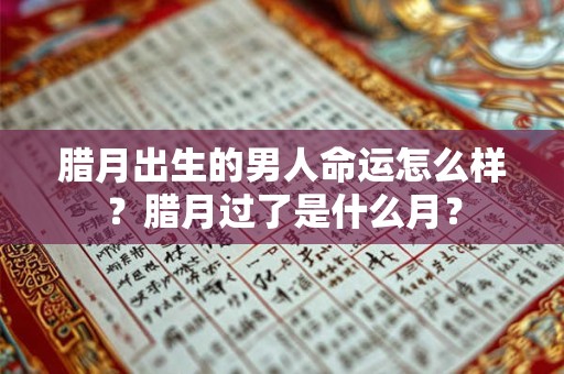 腊月出生的男人命运怎么样？腊月过了是什么月？