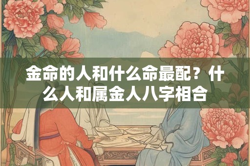 金命的人和什么命最配?什么人和属金人八字相合 金命的人和什么命最配?什么人和属金人八字相合