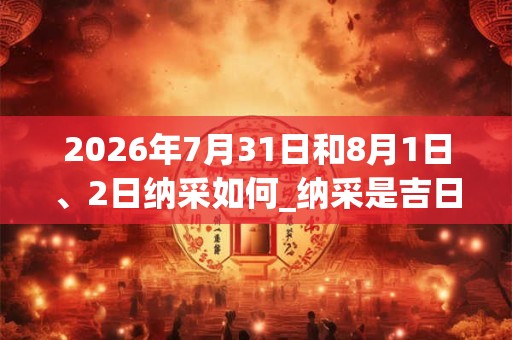 2026年7月31日和8月1日、2日纳采如何_纳采是吉日吗