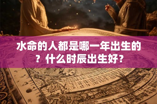 水命的人都是哪一年出生的？什么时辰出生好？