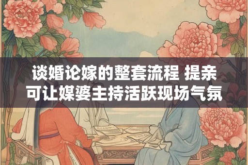 谈婚论嫁的整套流程 提亲可让媒婆主持活跃现场气氛