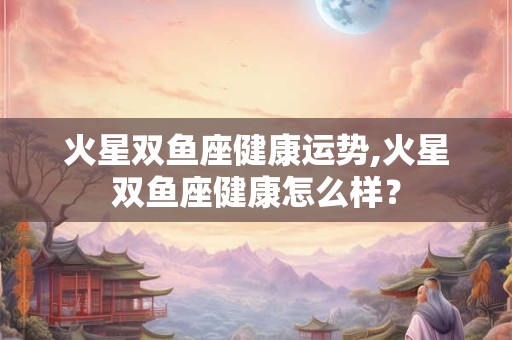 火星双鱼座健康运势,火星双鱼座健康怎么样？