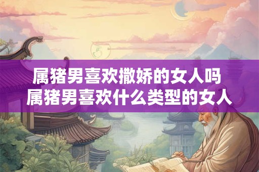 属猪男喜欢撒娇的女人吗 属猪男喜欢什么类型的女人