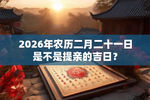 2026年农历二月二十一日是不是提亲的吉日? 2026年农历二月二十一日是不是提亲的吉日?