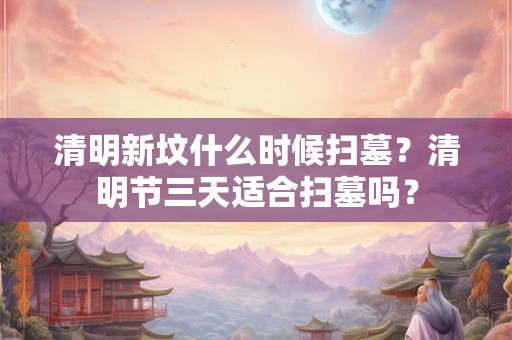 清明新坟什么时候扫墓？清明节三天适合扫墓吗？