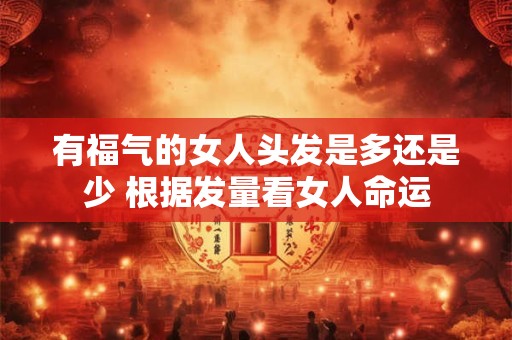 有福气的女人头发是多还是少 根据发量看女人命运