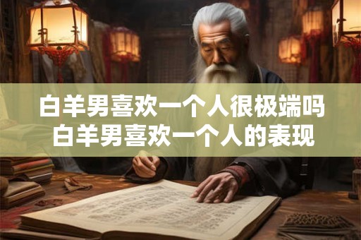 白羊男喜欢一个人很极端吗 白羊男喜欢一个人的表现