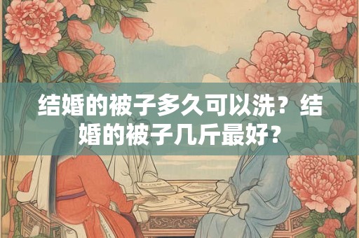 结婚的被子多久可以洗？结婚的被子几斤最好？