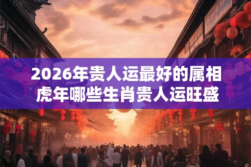 2026年贵人运最好的属相 虎年哪些生肖贵人运旺盛