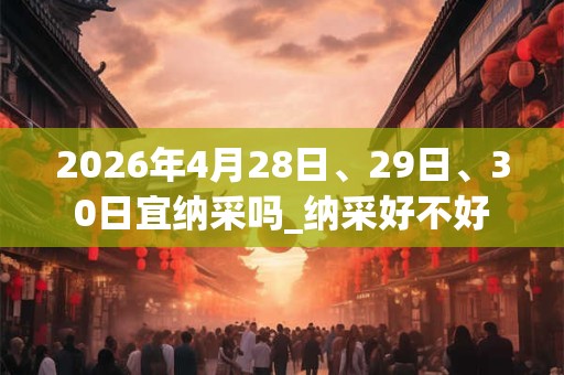 2026年4月28日、29日、30日宜纳采吗_纳采好不好