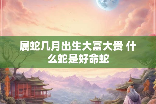 属蛇几月出生大富大贵 什么蛇是好命蛇