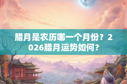 腊月是农历哪一个月份？2026腊月运势如何？