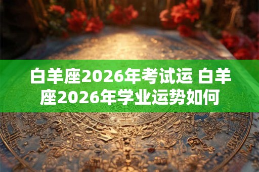 白羊座2026年考试运 白羊座2026年学业运势如何