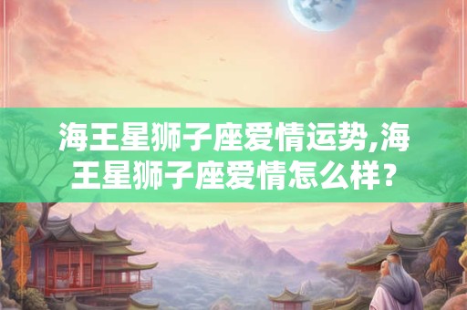海王星狮子座爱情运势,海王星狮子座爱情怎么样？