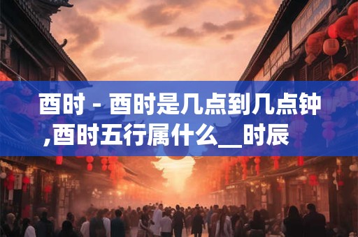 酉时 - 酉时是几点到几点钟,酉时五行属什么__时辰    酉时_