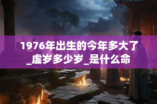 1976年出生的今年多大了_虚岁多少岁_是什么命