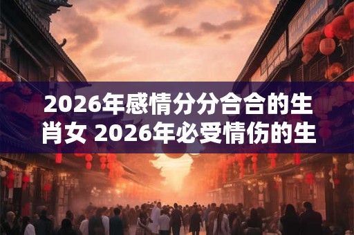 2026年感情分分合合的生肖女 2026年必受情伤的生肖