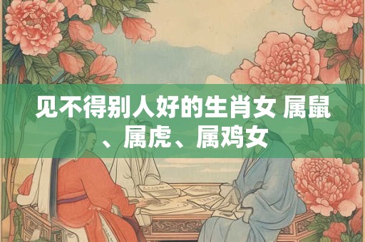 见不得别人好的生肖女 属鼠、属虎、属鸡女