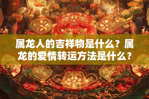 属龙人的吉祥物是什么?属龙的爱情转运方法是什么? 属龙人的吉祥物是什么?属龙的爱情转运方法是什么?