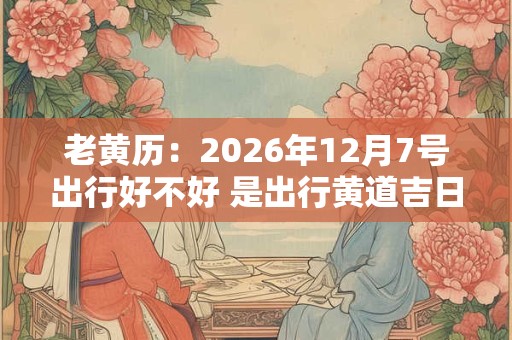 老黄历：2026年12月7号出行好不好 是出行黄道吉日吗