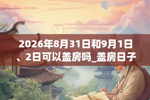 2026年8月31日和9月1日、2日可以盖房吗_盖房日子好吗