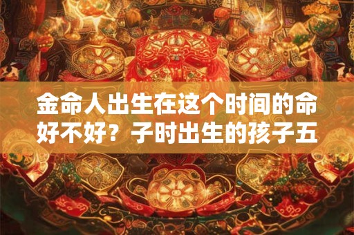 金命人出生在这个时间的命好不好？子时出生的孩子五行属什么？