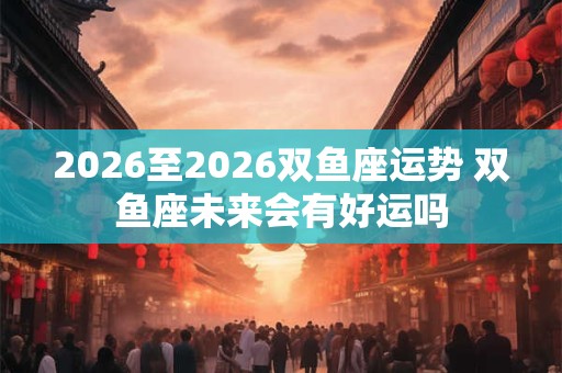 2026至2026双鱼座运势 双鱼座未来会有好运吗