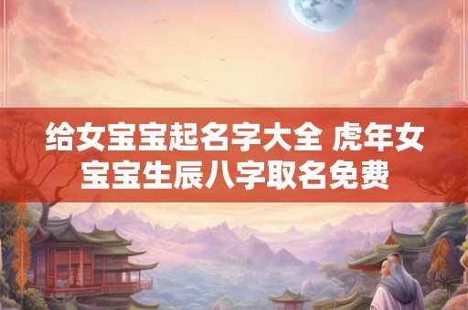给女宝宝起名字大全 虎年女宝宝生辰八字取名免费