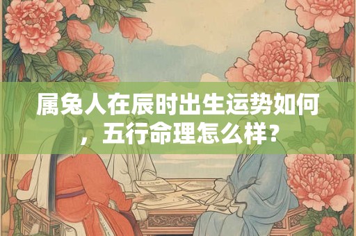 属兔人在辰时出生运势如何，五行命理怎么样？