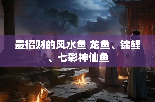 最招财的风水鱼 龙鱼、锦鲤、七彩神仙鱼