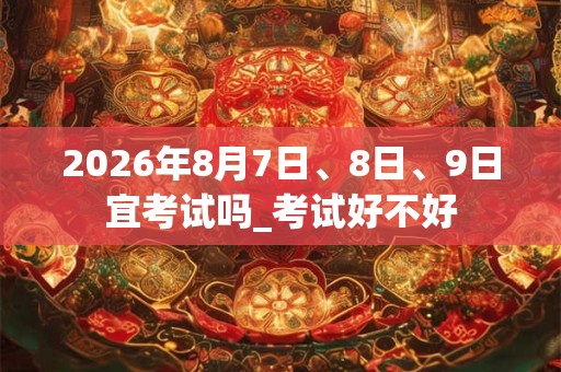 2026年8月7日、8日、9日宜考试吗_考试好不好