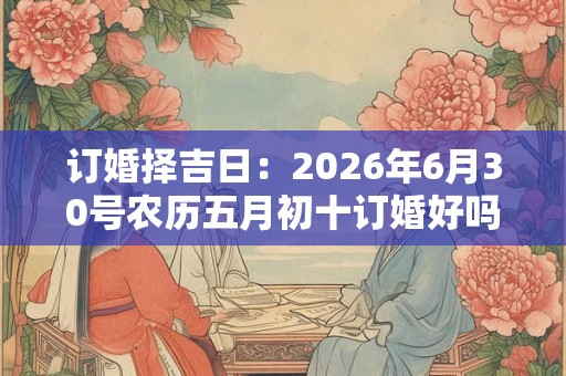 订婚择吉日:2026年6月30号农历五月初十订婚好吗 订婚择吉日:2026年6月30号农历五月初十订婚好吗