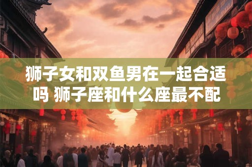 狮子女和双鱼男在一起合适吗 狮子座和什么座最不配