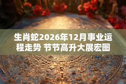 生肖蛇2026年12月事业运程走势 节节高升大展宏图