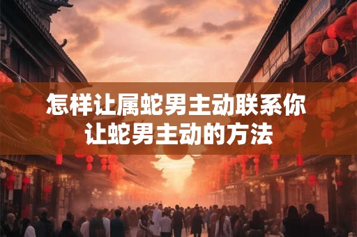 怎样让属蛇男主动联系你 让蛇男主动的方法