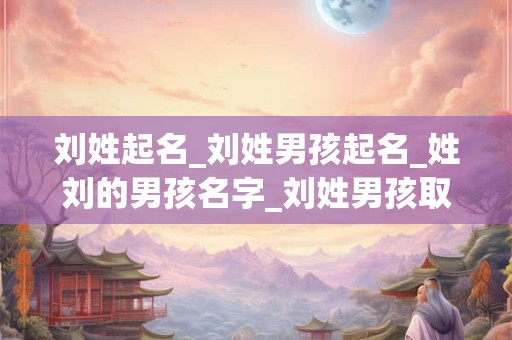 刘姓起名_刘姓男孩起名_姓刘的男孩名字_刘姓男孩取名_刘姓名字大全-好名堂