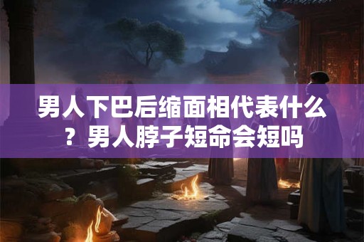 男人下巴后缩面相代表什么？男人脖子短命会短吗