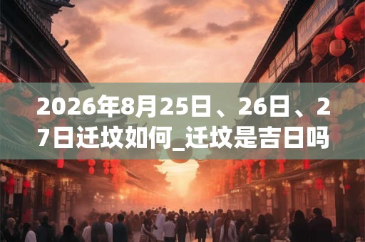 2026年8月25日、26日、27日迁坟如何_迁坟是吉日吗